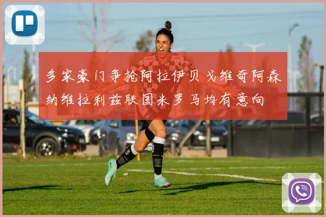 多家豪门争抢阿拉伊贝戈维奇阿森纳维拉利兹联国米罗马均有意向