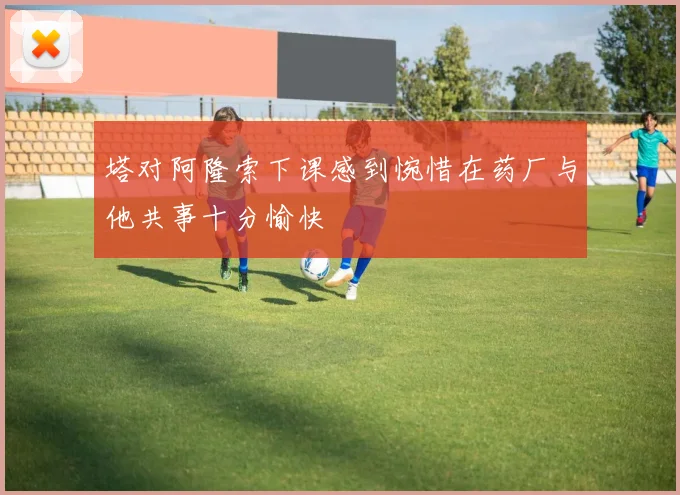 塔对阿隆索下课感到惋惜在药厂与他共事十分愉快