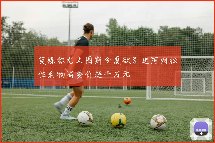 英媒称尤文图斯今夏欲引进阿利松但利物浦要价超千万元