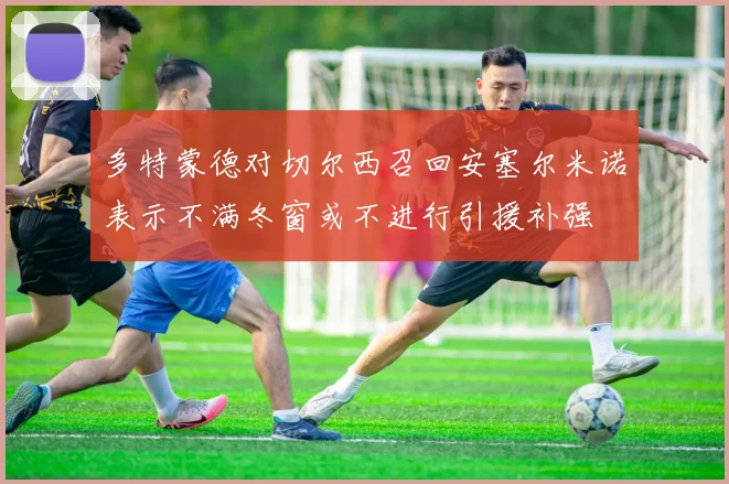 多特蒙德对切尔西召回安塞尔米诺表示不满冬窗或不进行引援补强