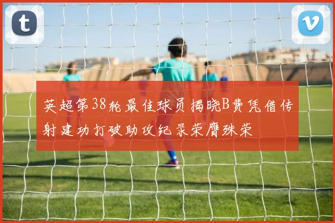 英超第38轮最佳球员揭晓B费凭借传射建功打破助攻纪录荣膺殊荣